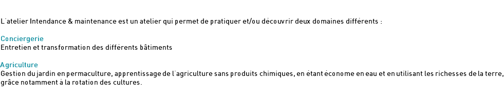  L'atelier Intendance & maintenance est un atelier qui permet de pratiquer et/ou découvrir deux domaines différents : Conciergerie Entretien et transformation des différents bâtiments Agriculture Gestion du jardin en permaculture, apprentissage de l'agriculture sans produits chimiques, en étant économe en eau et en utilisant les richesses de la terre, grâce notamment à la rotation des cultures.