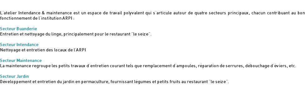  L'atelier Intendance & maintenance est un espace de travail polyvalent qui s'articule autour de quatre secteurs principaux, chacun contribuant au bon fonctionnement de l'institution ARPI : Secteur Buanderie Entretien et nettoyage du linge, principalement pour le restaurant "le seize". Secteur Intendance Nettoyage et entretien des locaux de l'ARPI Secteur Maintenance La maintenance regroupe les petits travaux d'entretien courant tels que remplacement d'ampoules, réparation de serrures, débouchage d'éviers, etc. Secteur Jardin Développement et entretien du jardin en permaculture, fournissant légumes et petits fruits au restaurant "le seize".